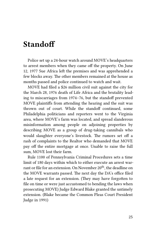 Standoff  Police set up a 24-hour watch around MOVE’s headquarters to arrest members when they came off the property. On June 12, 1977 Sue Africa left the premises and was apprehended a few blocks away. The other members remained at the house as ‘months passed and police continued to watch and wait.  MOVE had filed a $26 million civil suit against the city for the March 28, 1976 death of Life Africa and the brutality lead- ing to miscarriages from 1974-76, but the standoff prevented MOVE plaintiffs from attending the hearing and the suit was thrown out of court. While the standoff continued, some Philadelphia politicians and reporters went to the Virginia area, where MOVE’s farm was located, and spread slanderous misinformation among people on adjoining properties by describing MOVE as a group of drug-taking cannibals who would slaughter everyone’s livestock. The rumors set off a rash of complaints to the Realtor who demanded that MOVE pay off the entire mortgage at once. Unable to raise the full sum, MOVE lost their farm.  Rule 1100 of Pennsylvania Criminal Procedures sets a time limit of 180 days within which to either execute an arrest war- rant or file for an extension. On November 20%, the deadline on the MOVE warrants passed. The next day the DA’s office filed a late request for an extension. (They may have forgotten to file on time or were just accustomed to bending the laws when prosecuting MOVE) Judge Edward Blake granted the untimely extension. (Blake became the Common Pleas Court President Judge in 1991)  2 
